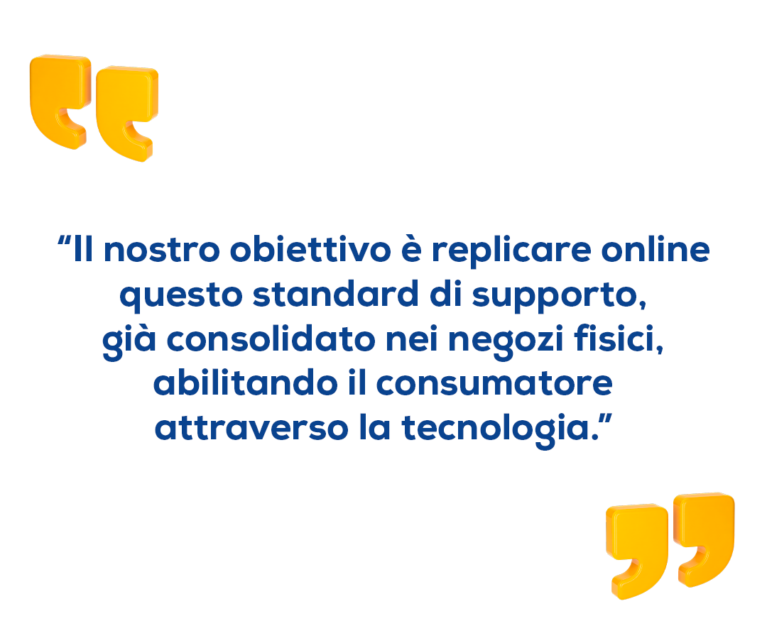 "Il nostro obiettivo è replicare online questo standard di supporto, già consolidato nei negozi fisici, abilitando il consumatore attraversi ka tecnologia." "Il nostro obiettivo è replicare online questo standard di supporto, già consolidato nei negozi fisici, abilitando il consumatore attraversi ka tecnologia."